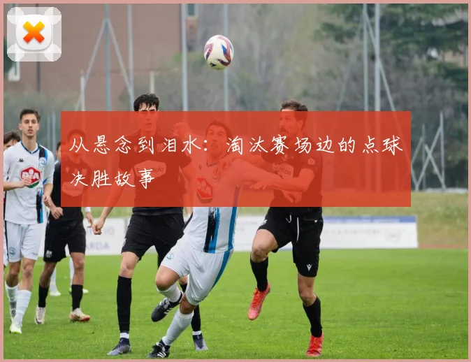 从悬念到泪水：淘汰赛场边的点球决胜故事