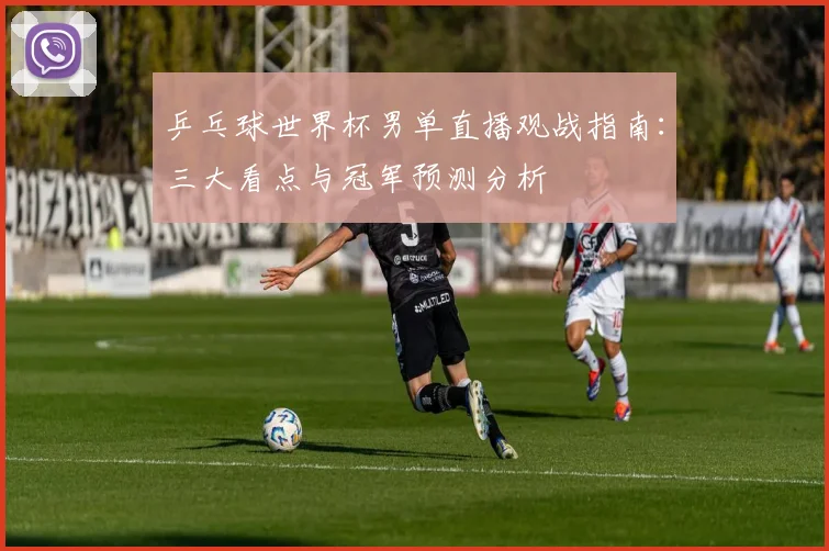 乒乓球世界杯男单直播观战指南：三大看点与冠军预测分析