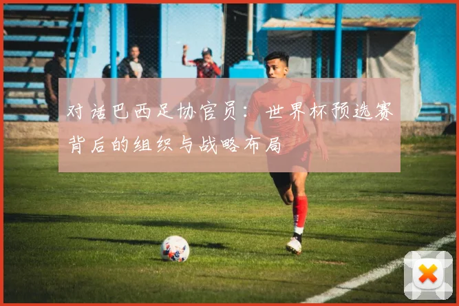 对话巴西足协官员：世界杯预选赛背后的组织与战略布局