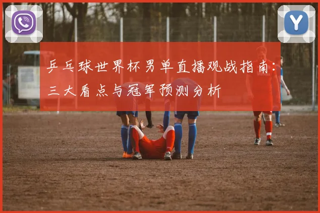 乒乓球世界杯男单直播观战指南：三大看点与冠军预测分析
