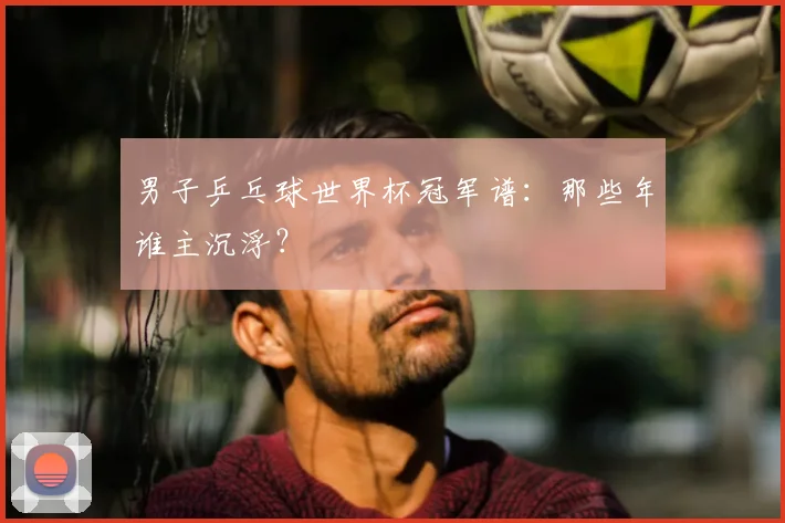 男子乒乓球世界杯冠军谱：那些年谁主沉浮？