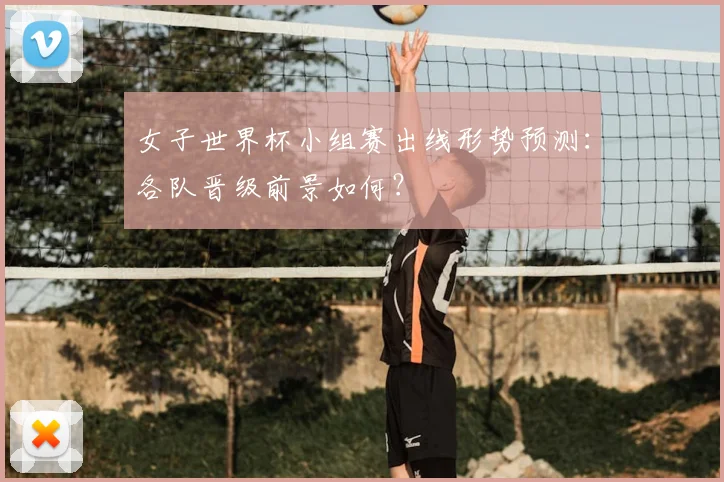 女子世界杯小组赛出线形势预测:各队晋级前景如何?