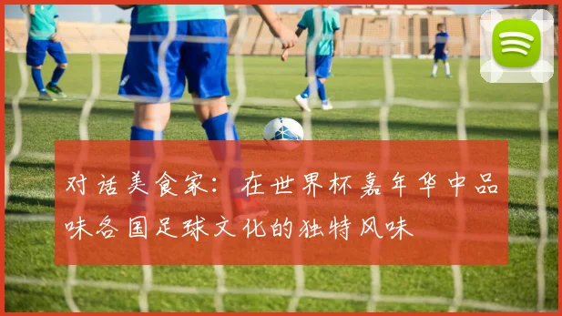对话美食家：在世界杯嘉年华中品味各国足球文化的独特风味