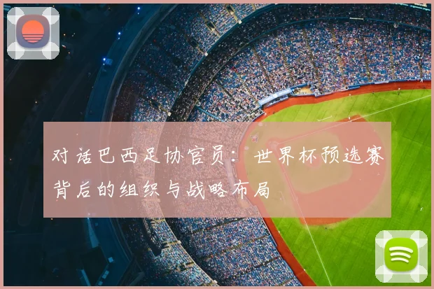 对话巴西足协官员：世界杯预选赛背后的组织与战略布局