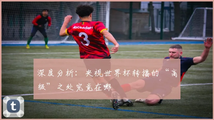 深度分析：央视世界杯转播的“高级”之处究竟在哪