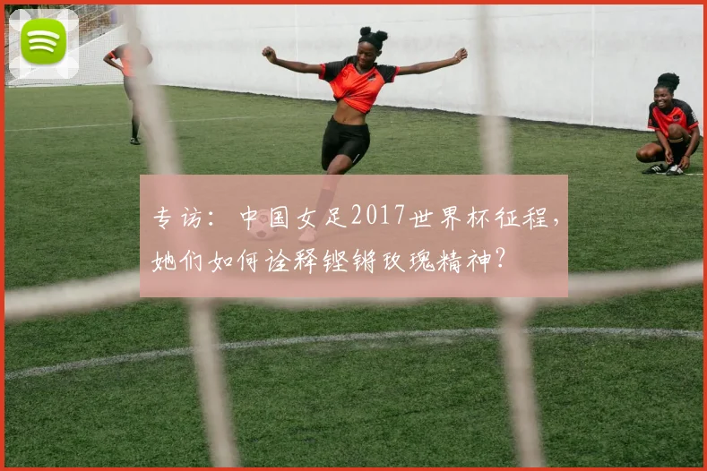 专访:中国女足2017世界杯征程,她们如何诠释铿锵玫瑰精神?