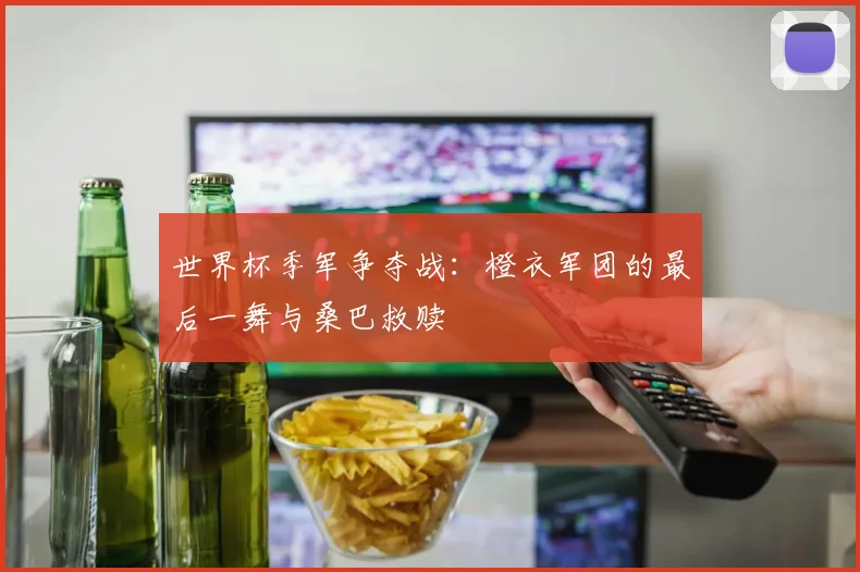 世界杯季军争夺战:橙衣军团的最后一舞与桑巴救赎