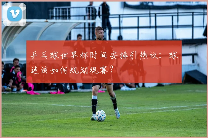 乒乓球世界杯时间安排引热议：球迷该如何规划观赛？