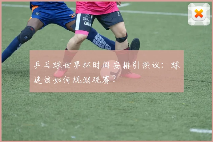 乒乓球世界杯时间安排引热议:球迷该如何规划观赛?