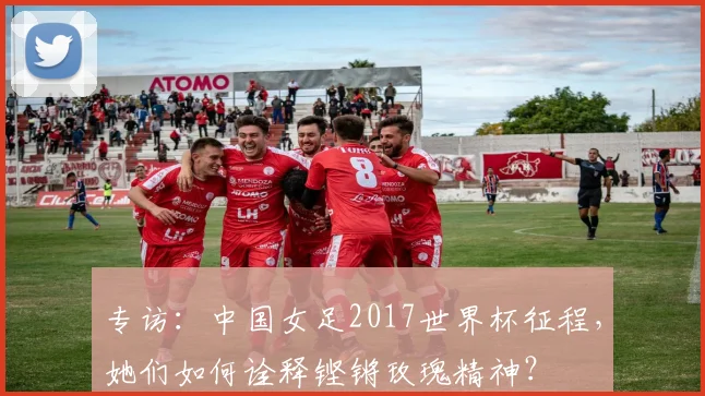 专访：中国女足2017世界杯征程，她们如何诠释铿锵玫瑰精神？