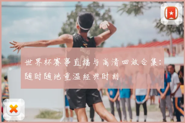 世界杯赛事直播与高清回放合集:随时随地重温经典时刻