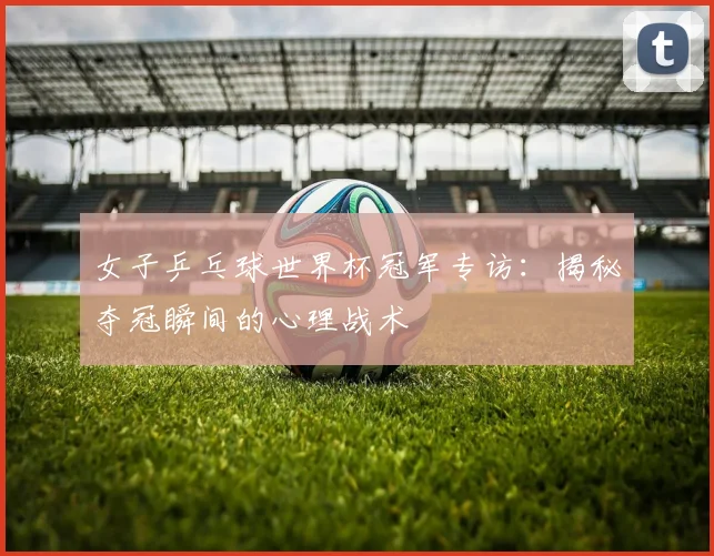 女子乒乓球世界杯冠军专访：揭秘夺冠瞬间的心理战术