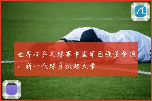 世界杯乒乓球赛中国军团强势登顶，新一代球员挑起大梁
