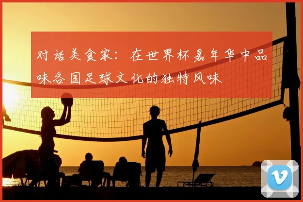 对话美食家：在世界杯嘉年华中品味各国足球文化的独特风味