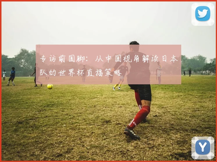 专访前国脚：从中国视角解读日本队的世界杯直播策略